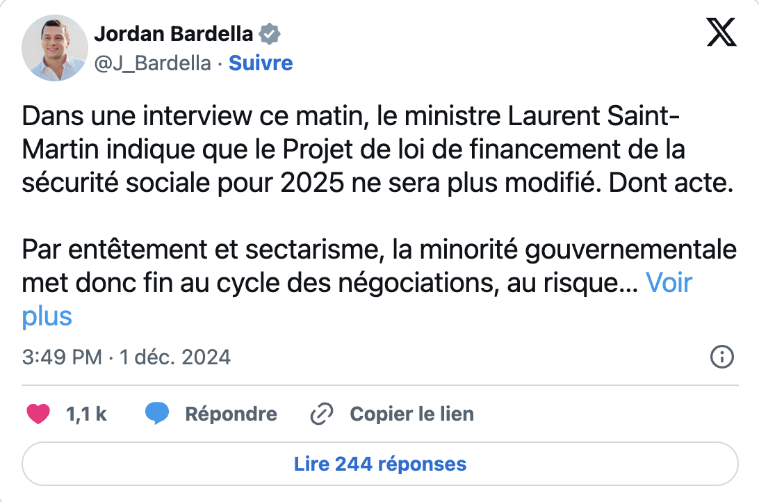 « Dans une interview ce matin, le ministre Laurent Saint-Martin indique que le Projet de loi de financement de la sécurité sociale pour 2025 ne sera plus modifié. Dont acte. Par entêtement et sectarisme, la minorité gouvernementale met donc fin au cycle des négociations, au risque de provoquer sa censure ». – Jordan Bardella sur X ce dimanche 01/12/24, mettant fin à un espoir de compromis entre le gouvernement Barnier et le RN 